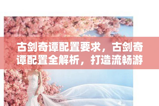 古剑奇谭配置要求，古剑奇谭配置全解析，打造流畅游戏体验