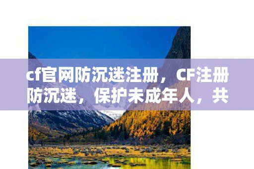 cf官网防沉迷注册，CF注册防沉迷，保护未成年人，共筑健康游戏环境
