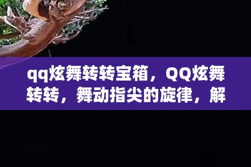 qq炫舞转转宝箱，QQ炫舞转转，舞动指尖的旋律，解锁无限可能