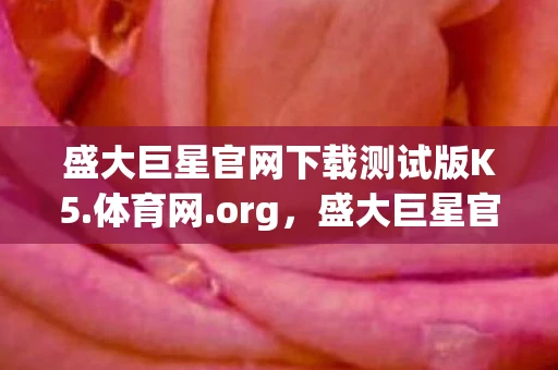 盛大巨星官网下载测试版K5.体育网.org，盛大巨星官网，探索娱乐新境界