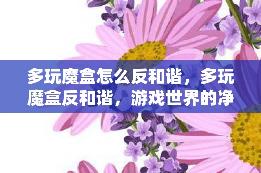多玩魔盒怎么反和谐，多玩魔盒反和谐，游戏世界的净化之旅
