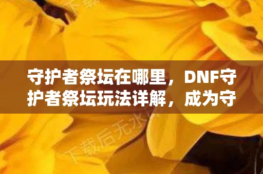 守护者祭坛在哪里，DNF守护者祭坛玩法详解，成为守护者的你，如何玩转这个神秘领域？