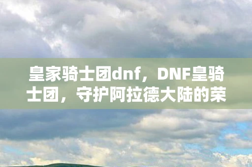 皇家骑士团dnf，DNF皇骑士团，守护阿拉德大陆的荣耀
