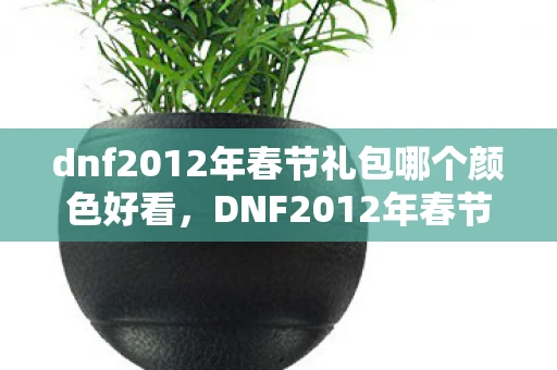 dnf2012年春节礼包哪个颜色好看，DNF2012年春节礼包，打造你的专属冒险之旅
