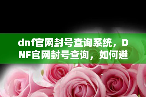 dnf官网封号查询系统，DNF官网封号查询，如何避免和解决账号被封的问题