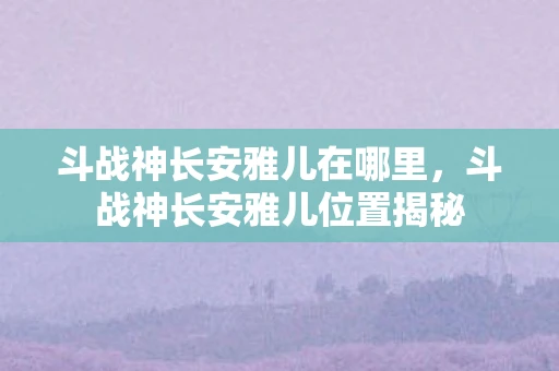 斗战神长安雅儿在哪里，斗战神长安雅儿位置揭秘