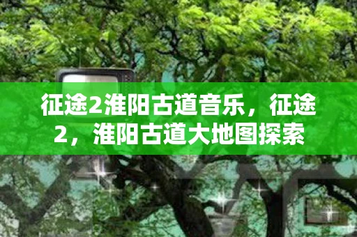 征途2淮阳古道音乐，征途2，淮阳古道大地图探索