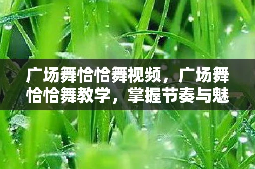 广场舞恰恰舞视频，广场舞恰恰舞教学，掌握节奏与魅力的舞步