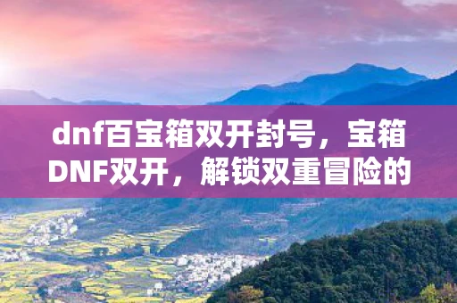 dnf百宝箱双开封号，宝箱DNF双开，解锁双重冒险的秘籍