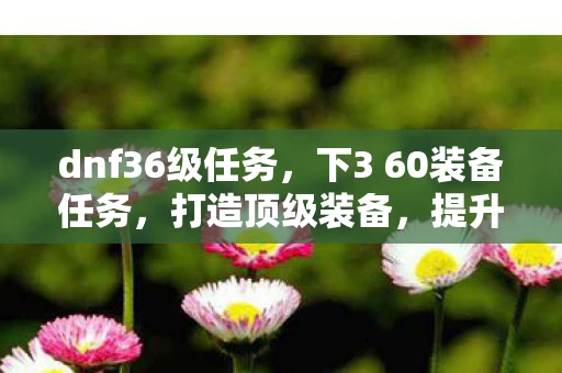 dnf36级任务，下3 60装备任务，打造顶级装备，提升角色实力