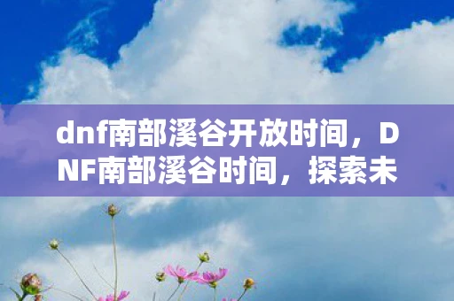 dnf南部溪谷开放时间，DNF南部溪谷时间，探索未知，挑战极限