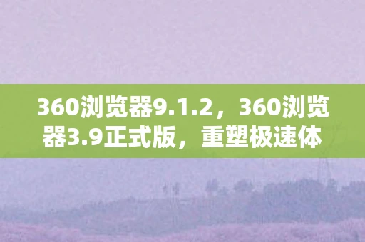 360浏览器9.1.2，360浏览器3.9正式版，重塑极速体验，引领安全新高度
