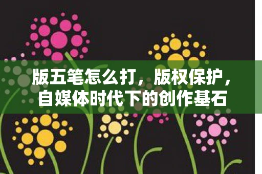 版五笔怎么打，版权保护，自媒体时代下的创作基石