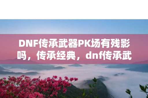 DNF传承武器PK场有残影吗，传承经典，dnf传承武器背后的故事