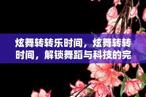 炫舞转转乐时间，炫舞转转时间，解锁舞蹈与科技的完美融合