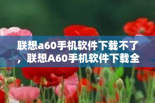 联想a60手机软件下载不了，联想A60手机软件下载全攻略，打造个性化智能体验