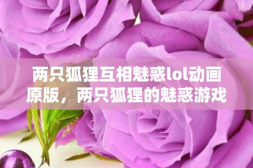 两只狐狸互相魅惑lol动画原版，两只狐狸的魅惑游戏