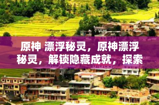 原神 漂浮秘灵，原神漂浮秘灵，解锁隐藏成就，探索未知领域