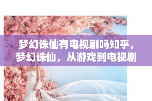 梦幻诛仙有电视剧吗知乎，梦幻诛仙，从游戏到电视剧的奇幻之旅