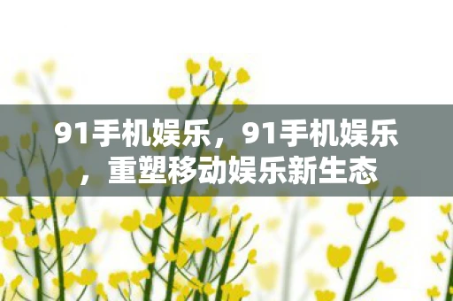 91手机娱乐，91手机娱乐，重塑移动娱乐新生态