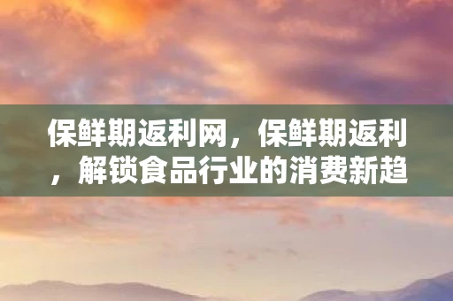保鲜期返利网，保鲜期返利，解锁食品行业的消费新趋势