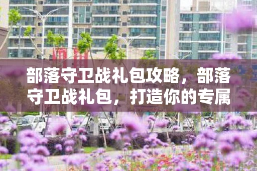 部落守卫战礼包攻略，部落守卫战礼包，打造你的专属部落，守护你的领地