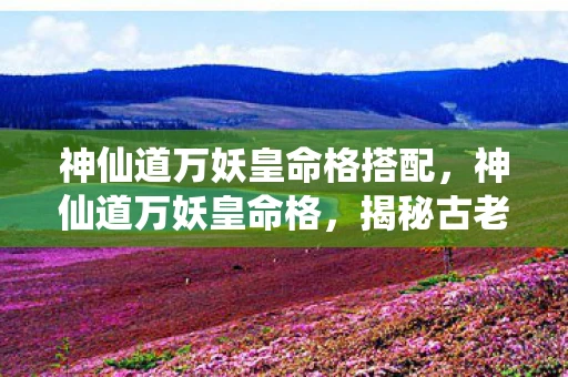 神仙道万妖皇命格搭配，神仙道万妖皇命格，揭秘古老传说中的神秘力量