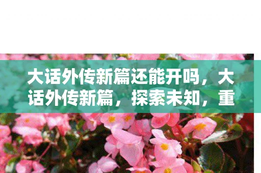 大话外传新篇还能开吗，大话外传新篇，探索未知，重温经典