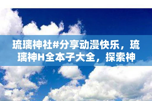 琉璃神社#分享动漫快乐，琉璃神H全本子大全，探索神秘世界的奇幻之旅