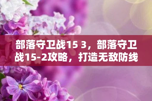部落守卫战15 3，部落守卫战15-2攻略，打造无敌防线，守护部落荣耀