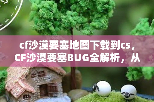 cf沙漠要塞地图下载到cs，CF沙漠要塞BUG全解析，从发现到应对的全方位指南