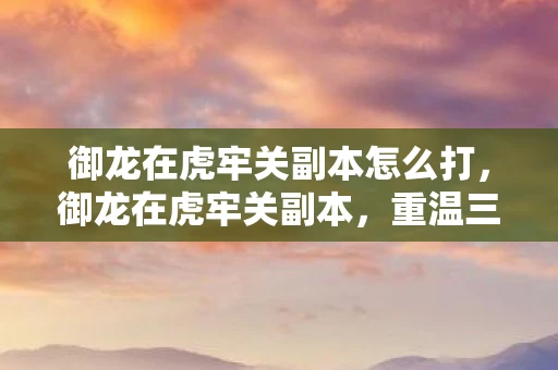 御龙在虎牢关副本怎么打，御龙在虎牢关副本，重温三国历史的壮丽篇章