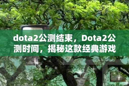 dota2公测结束，Dota2公测时间，揭秘这款经典游戏的未来之路