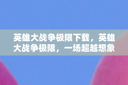 英雄大战争极限下载，英雄大战争极限，一场超越想象的战斗盛宴