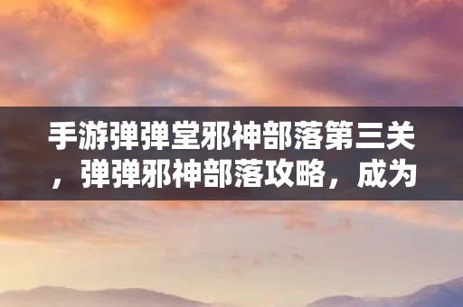 手游弹弹堂邪神部落第三关，弹弹邪神部落攻略，成为部落首领的秘诀
