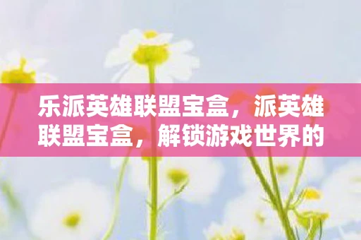 乐派英雄联盟宝盒，派英雄联盟宝盒，解锁游戏世界的神秘宝箱