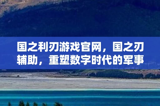 国之利刃游戏官网，国之刃辅助，重塑数字时代的军事力量