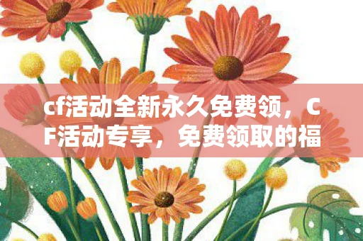 cf活动全新永久免费领，CF活动专享，免费领取的福利盛宴