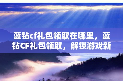 蓝钻cf礼包领取在哪里，蓝钻CF礼包领取，解锁游戏新体验，赢在起跑线
