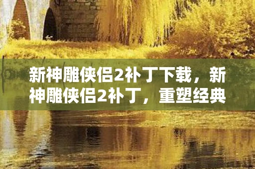 新神雕侠侣2补丁下载，新神雕侠侣2补丁，重塑经典，再现江湖