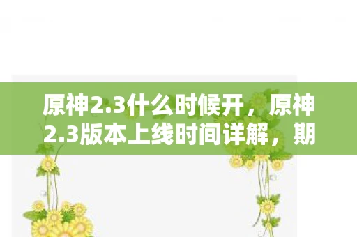 原神2.3什么时候开，原神2.3版本上线时间详解，期待与惊喜并存