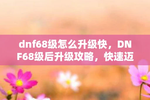 dnf68级怎么升级快，DNF68级后升级攻略，快速迈向更高境界