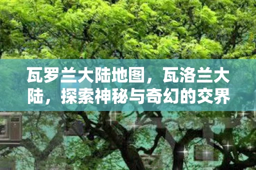 瓦罗兰大陆地图，瓦洛兰大陆，探索神秘与奇幻的交界