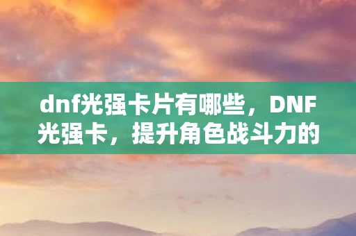 dnf光强卡片有哪些，DNF光强卡，提升角色战斗力的必备神器