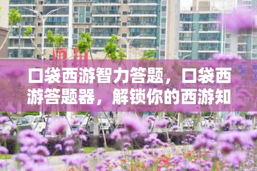 口袋西游智力答题，口袋西游答题器，解锁你的西游知识宝藏