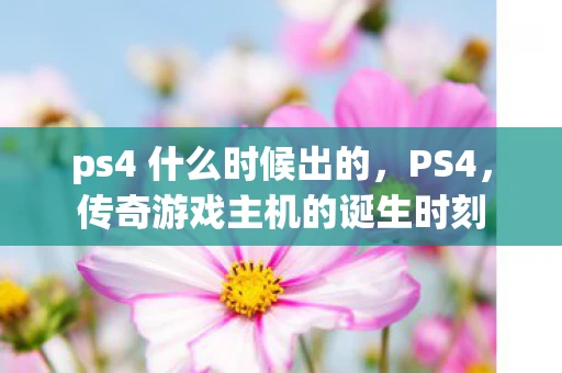 ps4 什么时候出的，PS4，传奇游戏主机的诞生时刻