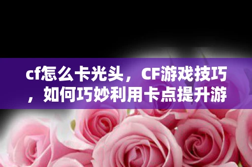 cf怎么卡光头，CF游戏技巧，如何巧妙利用卡点提升游戏体验