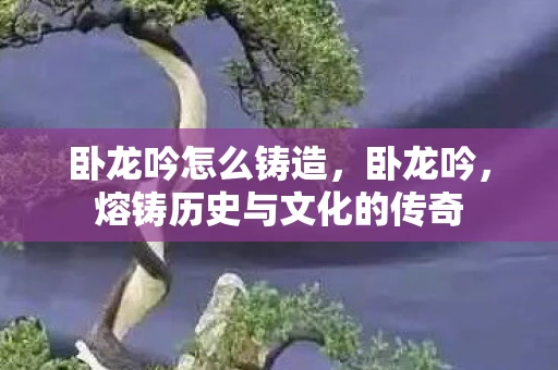 卧龙吟怎么铸造，卧龙吟，熔铸历史与文化的传奇