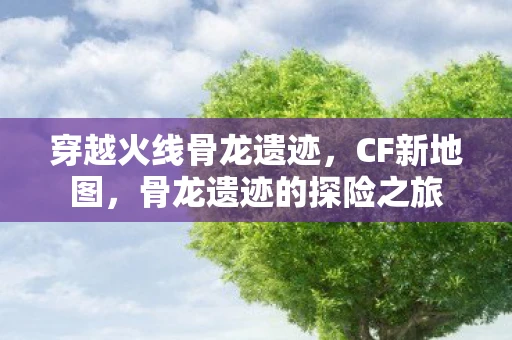 穿越火线骨龙遗迹，CF新地图，骨龙遗迹的探险之旅