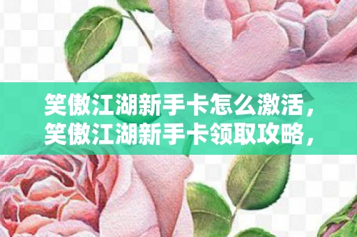 笑傲江湖新手卡怎么激活，笑傲江湖新手卡领取攻略，快速入门，赢在起跑线！